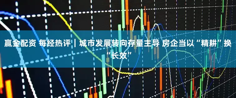 赢金配资 每经热评︱城市发展转向存量主导 房企当以“精耕”换“长效”