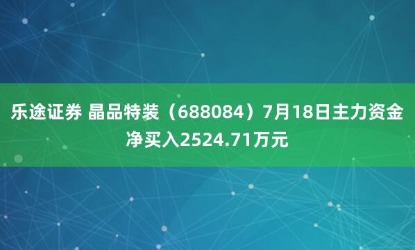 乐途证券 晶品特装（688084）7月18日主力资金净买入2524.71万元