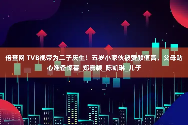 倍查网 TVB视帝为二子庆生！五岁小家伙被赞颜值高，父母贴心准备惊喜_郑嘉颖_陈凯琳_儿子
