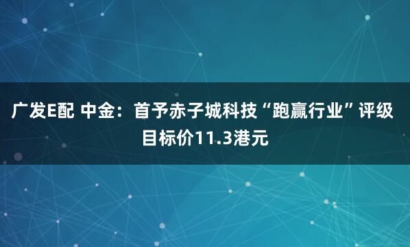 广发E配 中金：首予赤子城科技“跑赢行业”评级 目标价11.3港元