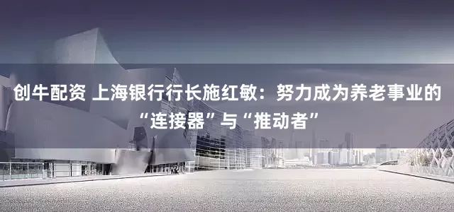 创牛配资 上海银行行长施红敏：努力成为养老事业的“连接器”与“推动者”