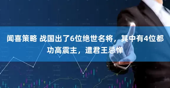 闻喜策略 战国出了6位绝世名将，其中有4位都功高震主，遭君王忌惮
