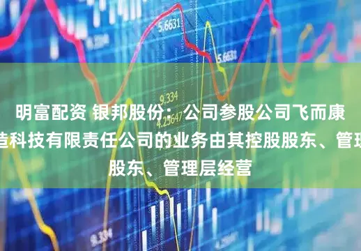 明富配资 银邦股份：公司参股公司飞而康快速制造科技有限责任公司的业务由其控股股东、管理层经营