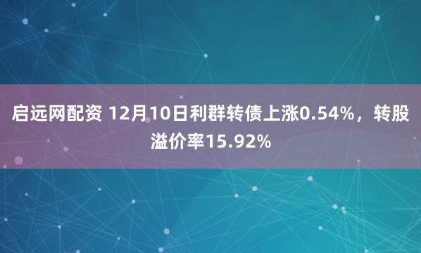 启远网配资 12月10日利群转债上涨0.54%，转股溢价率15.92%