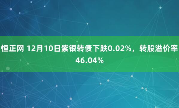 恒正网 12月10日紫银转债下跌0.02%，转股溢价率46.04%