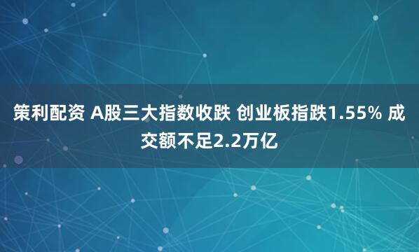 策利配资 A股三大指数收跌 创业板指跌1.55% 成交额不足2.2万亿